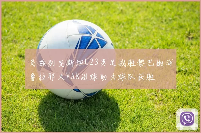乌兹别克斯坦U23男足战胜黎巴嫩海鲁拉耶夫VAR进球助力球队获胜