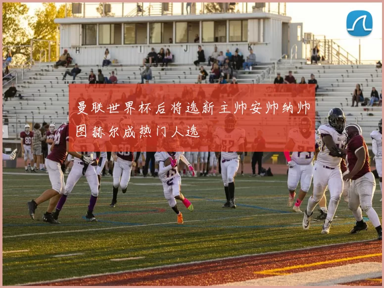 曼联世界杯后将选新主帅安帅纳帅图赫尔成热门人选