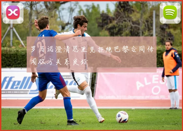 罗马诺澄清恩里克拒绝巴黎合同传闻双方关系良好