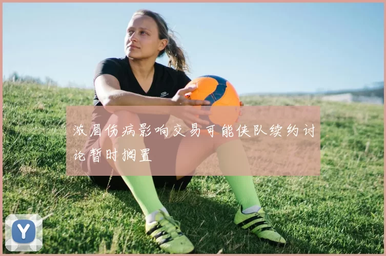 浓眉伤病影响交易可能侠队续约讨论暂时搁置