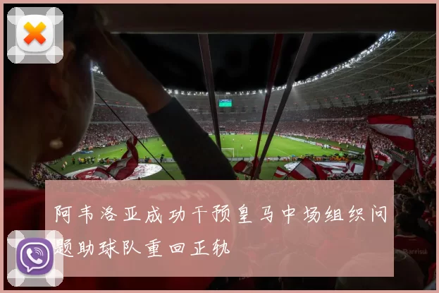 阿韦洛亚成功干预皇马中场组织问题助球队重回正轨