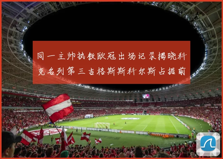 同一主帅执教欧冠出场记录揭晓科克名列第三吉格斯斯科尔斯占据前两位