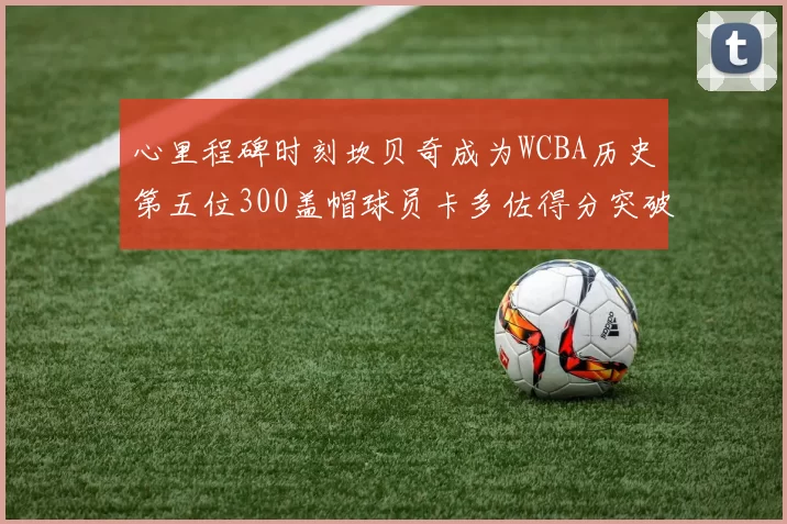 心里程碑时刻坎贝奇成为WCBA历史第五位300盖帽球员卡多佐得分突破1000大关